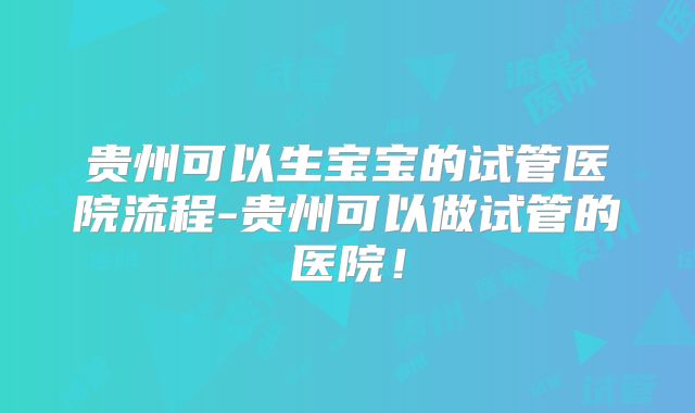 贵州可以生宝宝的试管医院流程-贵州可以做试管的医院！