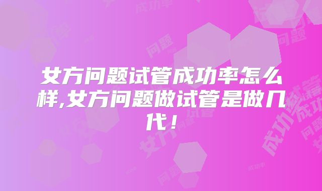 女方问题试管成功率怎么样,女方问题做试管是做几代!
