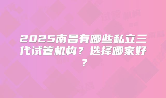 2025南昌有哪些私立三代试管机构？选择哪家好？