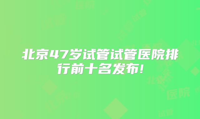 北京47岁试管试管医院排行前十名发布!