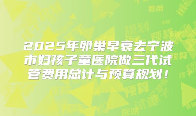2025年卵巢早衰去宁波市妇孩子童医院做三代试管费用总计与预算规划！