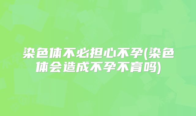 染色体不必担心不孕(染色体会造成不孕不育吗)
