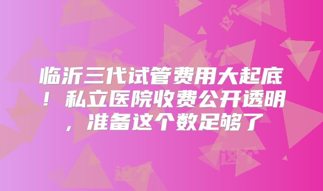 临沂三代试管费用大起底！私立医院收费公开透明，准备这个数足够了