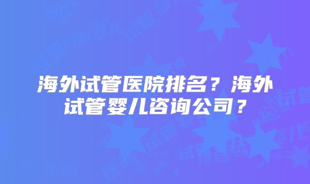 海外试管医院排名？海外试管婴儿咨询公司？
