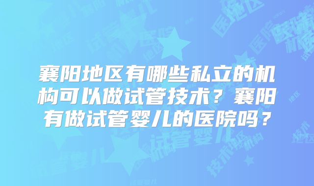 襄阳地区有哪些私立的机构可以做试管技术？襄阳有做试管婴儿的医院吗？