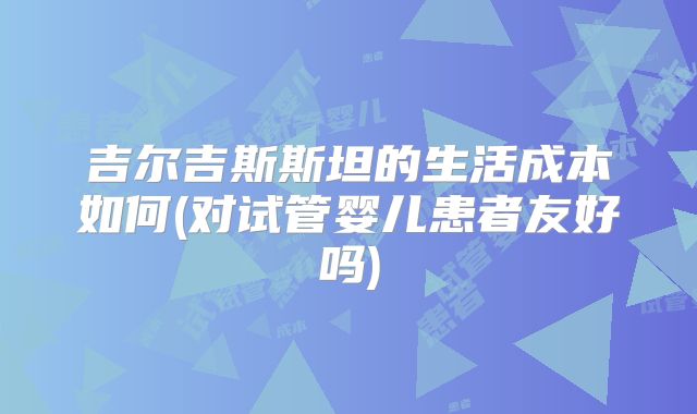 吉尔吉斯斯坦的生活成本如何(对试管婴儿患者友好吗)