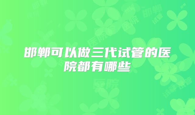 邯郸可以做三代试管的医院都有哪些