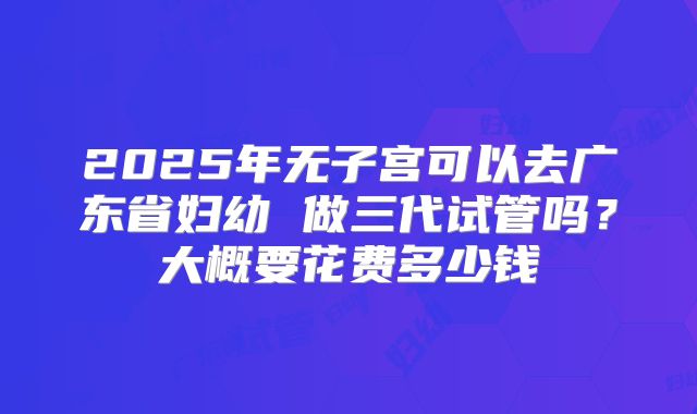 2025年无子宫可以去广东省妇幼 做三代试管吗?大概要花费多少钱