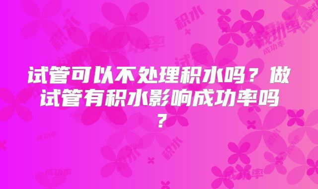 试管可以不处理积水吗?做试管有积水影响成功率吗?