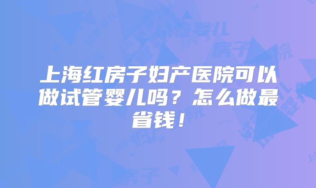 上海红房子妇产医院可以做试管婴儿吗？怎么做最省钱！