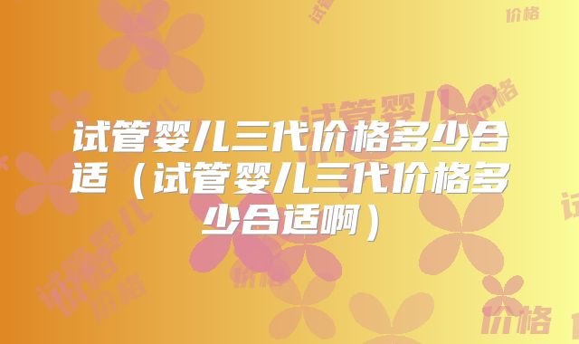 试管婴儿三代价格多少合适（试管婴儿三代价格多少合适啊）