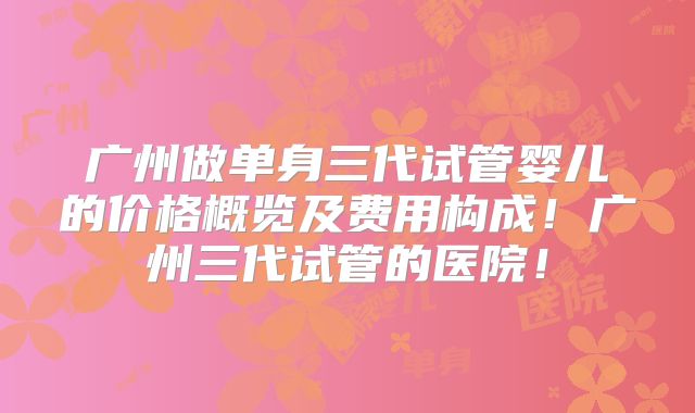 广州做单身三代试管婴儿的价格概览及费用构成！广州三代试管的医院！