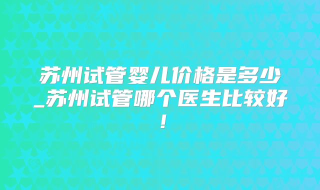 苏州试管婴儿价格是多少_苏州试管哪个医生比较好!
