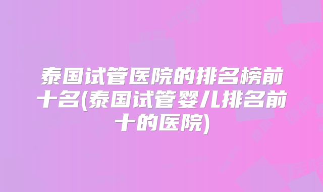 泰国试管医院的排名榜前十名(泰国试管婴儿排名前十的医院)