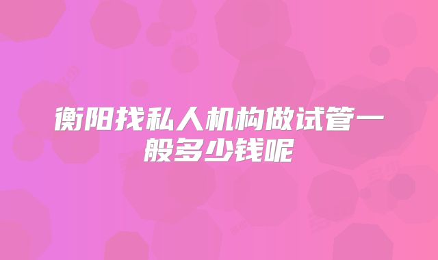 衡阳找私人机构做试管一般多少钱呢