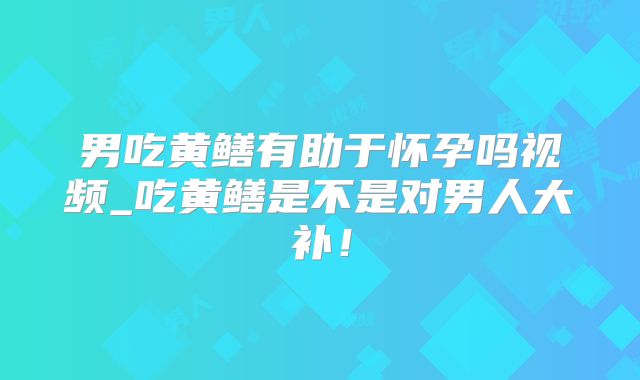 男吃黄鳝有助于怀孕吗视频_吃黄鳝是不是对男人大补！