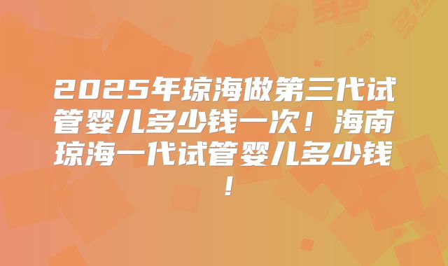 2025年琼海做第三代试管婴儿多少钱一次！海南琼海一代试管婴儿多少钱！