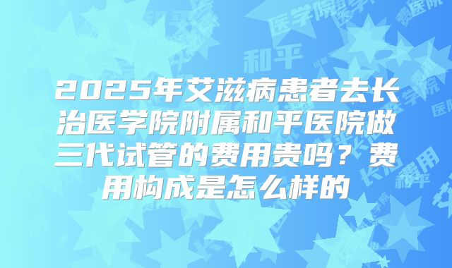 2025年艾滋病患者去长治医学院附属和平医院做三代试管的费用贵吗?费用构成是怎么样的