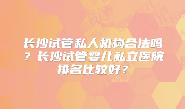 长沙试管私人机构合法吗?长沙试管婴儿私立医院排名比较好?
