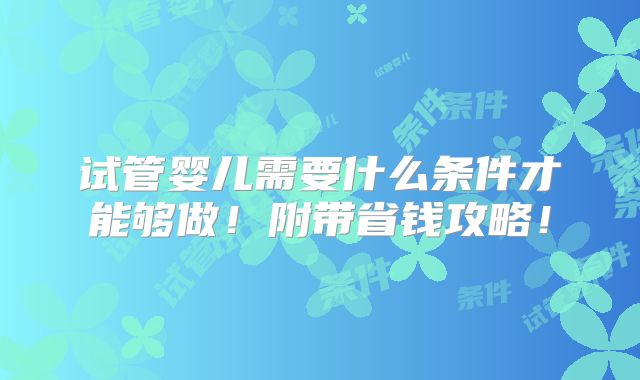 试管婴儿需要什么条件才能够做！附带省钱攻略！