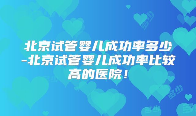 北京试管婴儿成功率多少-北京试管婴儿成功率比较高的医院!