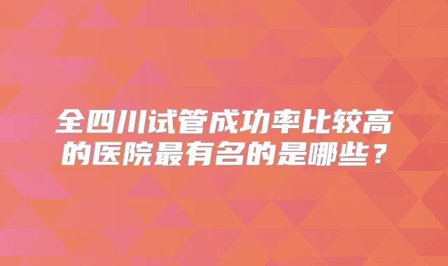 全四川试管成功率比较高的医院最有名的是哪些？
