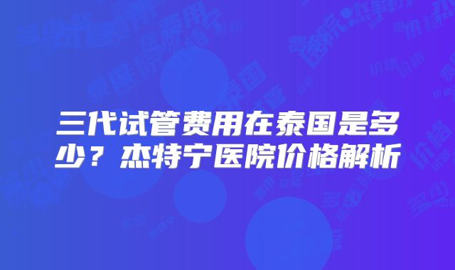 三代试管费用在泰国是多少？杰特宁医院价格解析