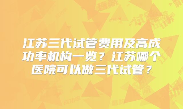 江苏三代试管费用及高成功率机构一览？江苏哪个医院可以做三代试管？