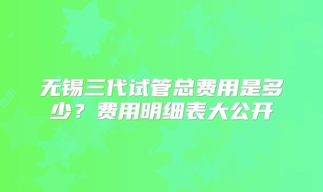 无锡三代试管总费用是多少？费用明细表大公开