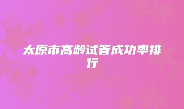 太原市高龄试管成功率排行