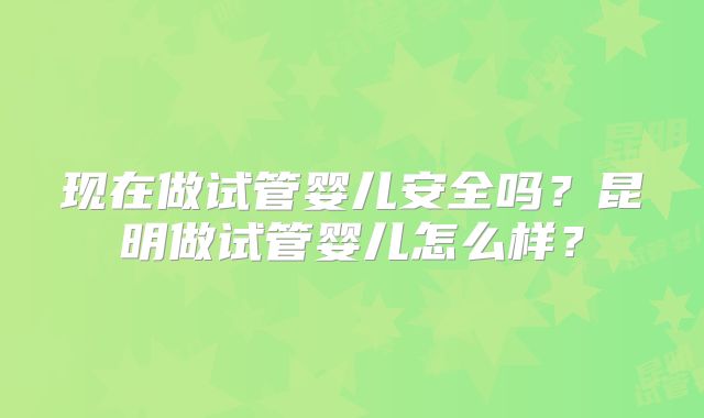 现在做试管婴儿安全吗？昆明做试管婴儿怎么样？