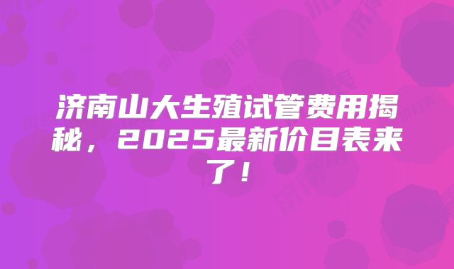 济南山大生殖试管费用揭秘，2025最新价目表来了！