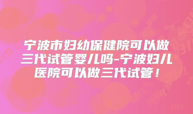 宁波市妇幼保健院可以做三代试管婴儿吗-宁波妇儿医院可以做三代试管！