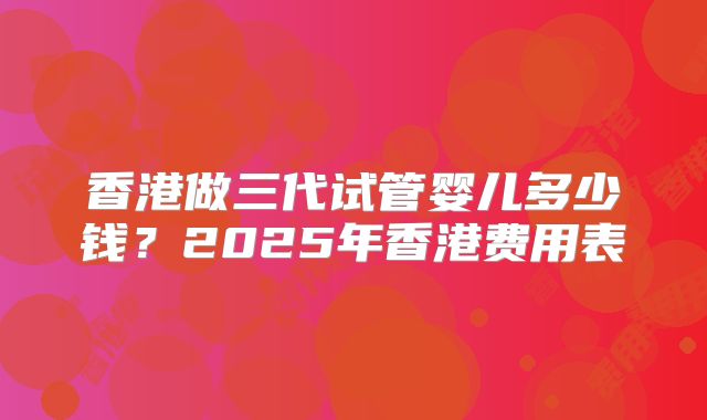 香港做三代试管婴儿多少钱？2025年香港费用表
