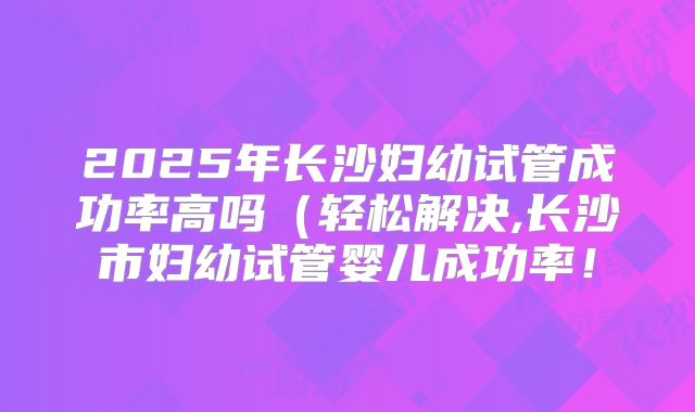 2025年长沙妇幼试管成功率高吗(轻松解决,长沙市妇幼试管婴儿成功率!