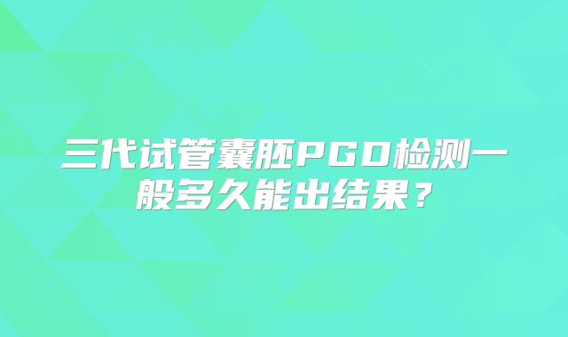 三代试管囊胚PGD检测一般多久能出结果？