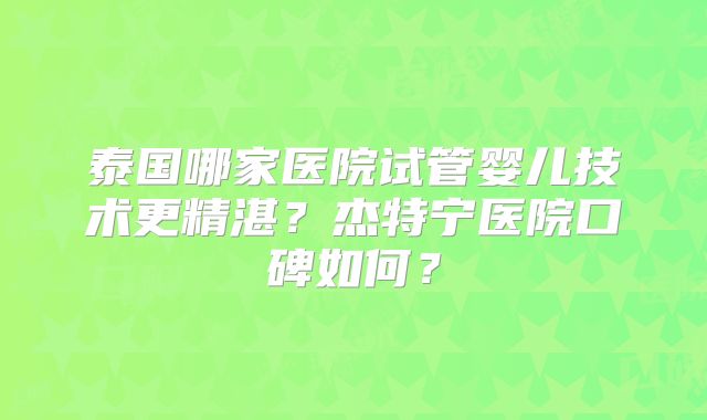 泰国哪家医院试管婴儿技术更精湛？杰特宁医院口碑如何？