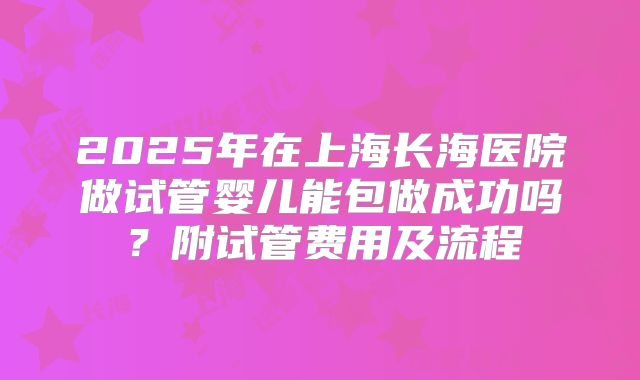 2025年在上海长海医院做试管婴儿能包做成功吗？附试管费用及流程