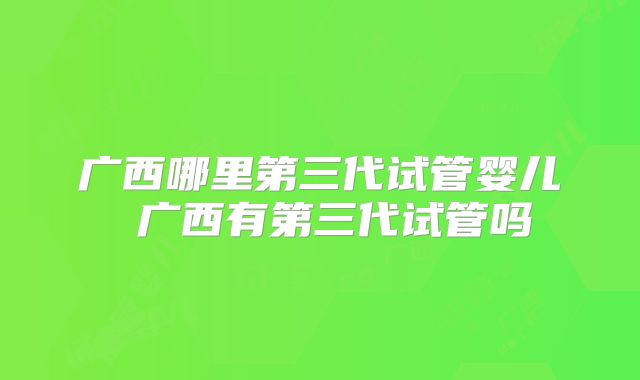 广西哪里第三代试管婴儿 广西有第三代试管吗