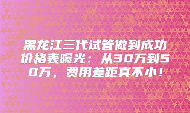 黑龙江三代试管做到成功价格表曝光：从30万到50万，费用差距真不小！