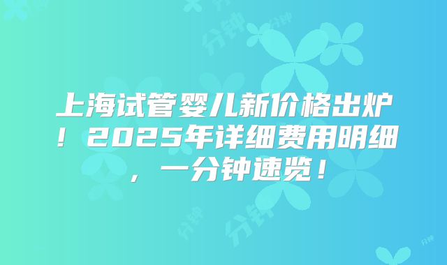 上海试管婴儿新价格出炉！2025年详细费用明细，一分钟速览！
