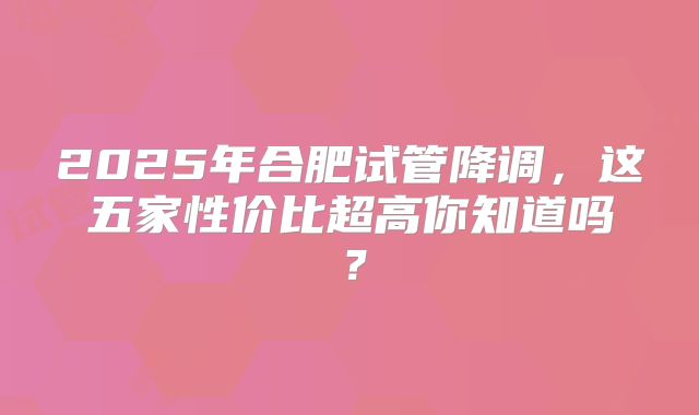 2025年合肥试管降调，这五家性价比超高你知道吗？