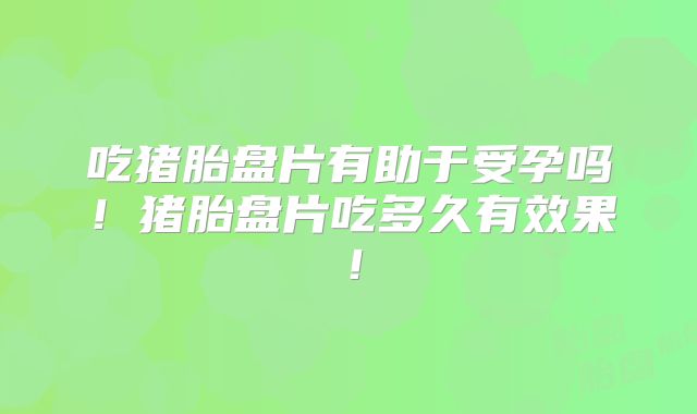 吃猪胎盘片有助于受孕吗！猪胎盘片吃多久有效果！