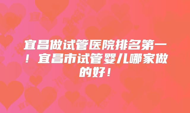 宜昌做试管医院排名第一！宜昌市试管婴儿哪家做的好！