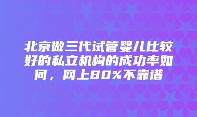 北京做三代试管婴儿比较好的私立机构的成功率如何,网上80%不靠谱
