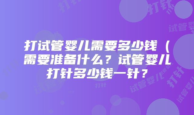 打试管婴儿需要多少钱(需要准备什么?试管婴儿打针多少钱一针?