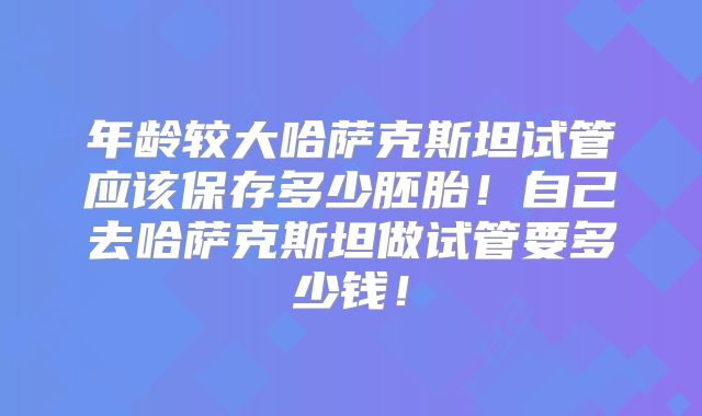 年龄较大哈萨克斯坦试管应该保存多少胚胎！自己去哈萨克斯坦做试管要多少钱！