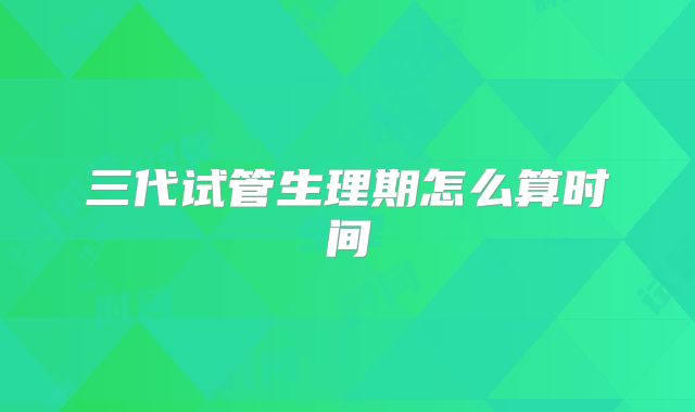 三代试管生理期怎么算时间