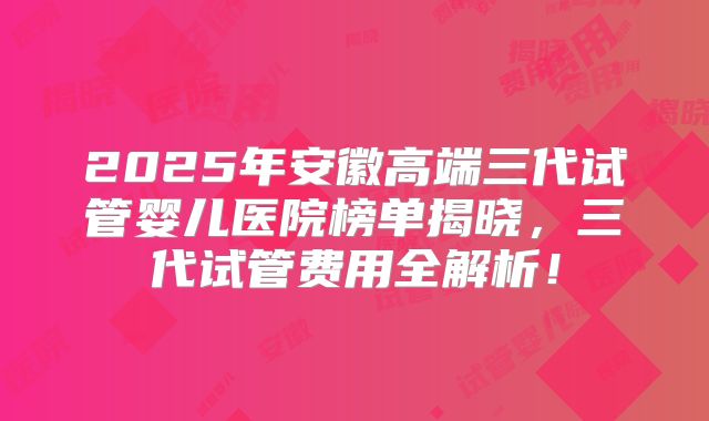 2025年安徽高端三代试管婴儿医院榜单揭晓，三代试管费用全解析！