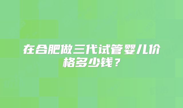 在合肥做三代试管婴儿价格多少钱？